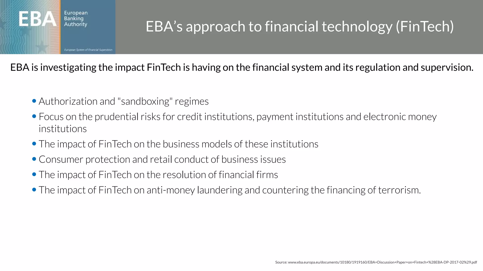 •Authorization and "sandboxing" regimes
•Focus on the prudential risks for credit institutions, payment institutions and electronic money
institutions
•The impact of FinTech on the business models of these institutions
•Consumer protection and retail conduct of business issues
•The impact of FinTech on the resolution of financial firms
•The impact of FinTech on anti-money laundering and countering the financing of terrorism.
EBA’s approach to financial technology (FinTech)
Source: www.eba.europa.eu/documents/10180/1919160/EBA+Discussion+Paper+on+Fintech+%28EBA-DP-2017-02%29.pdf
EBA is investigating the impact FinTech is having on the financial system and its regulation and supervision.
 