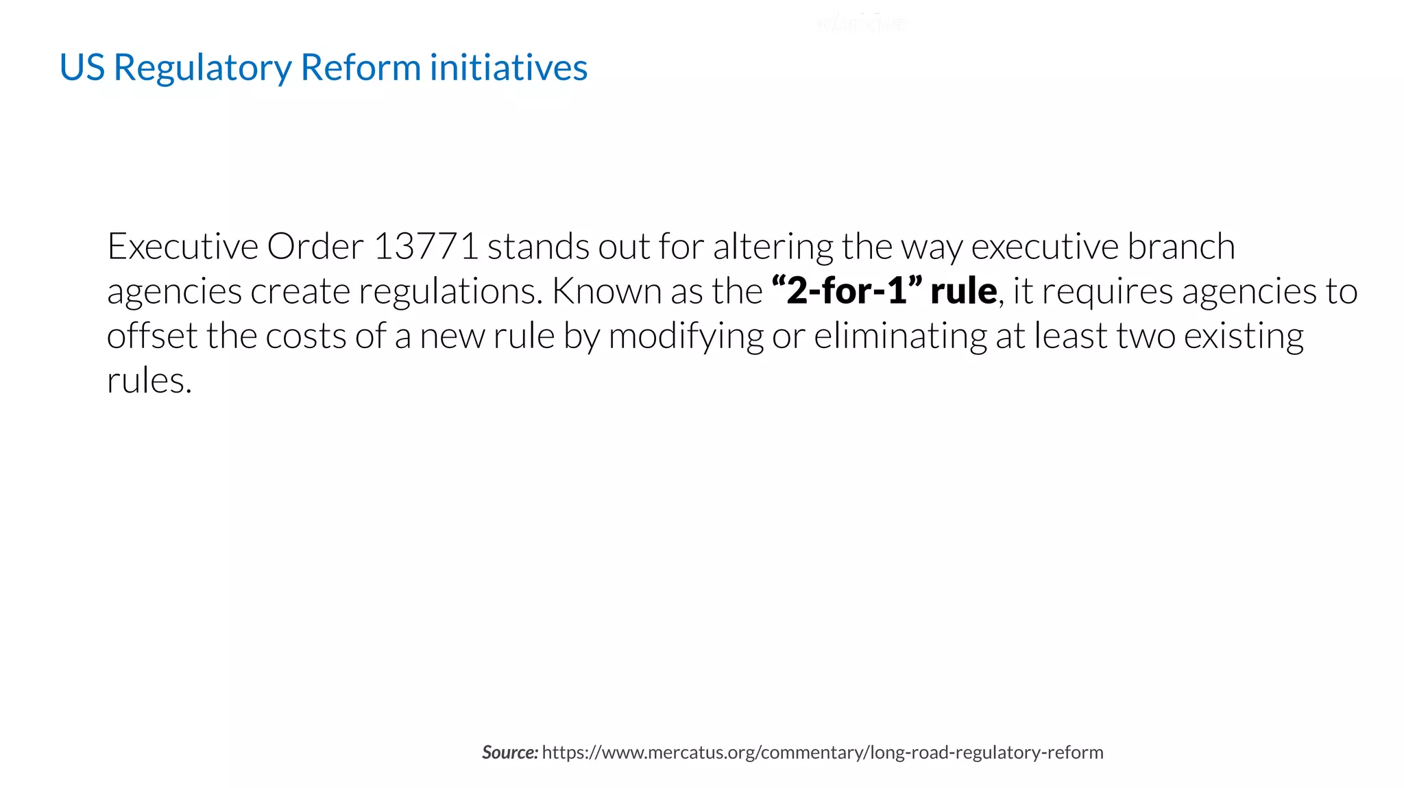 Executive Order 13771 stands out for altering the way executive branch
agencies create regulations. Known as the “2-for-1” rule, it requires agencies to
offset the costs of a new rule by modifying or eliminating at least two existing
rules.
US Regulatory Reform initiatives
Source: https://www.mercatus.org/commentary/long-road-regulatory-reform
 