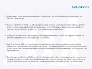 Definitions
› AdExchange = Online automated marketplace that facilitates the buying and selling of inventory across
multiple SSPs and DSPs
› Demand Side Platform (DSP) = An advertising technology platform which allows marketers to manage their
online media campaigns by facilitating the automated buying of display media and audience data across
multiple inventory and data suppliers in a centralized management platform.
› Supply Side Platform (SSP) = An advertising technology platform which enables the suppliers of online ads
(Publishers) to offer their inventory through AdExchange(s)
› Real Time Bidding (RTB) = It’s a technology protocol facilitating one of the possible automated trading
mechanisms – a real time auction. For the time being it’s the prevailing mechanism to accomplish automated
trading and as such it’s commonly used in place of the more general term Programmatic. In reality RTB is part
of Programmatic.
› Data Management Platform (DMP) = a unified technology platform that intakes disparate first-, second-, and
third-party data sets, provides normalization and segmentation on that data, and allows a user to push the
resulting segmentation into live interactive channel environments for private use and / or monetization.
 