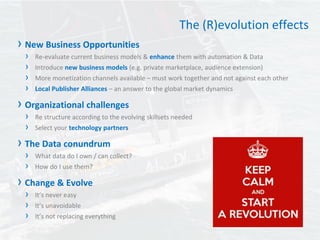 The (R)evolution effects
› New Business Opportunities
› Re-evaluate current business models & enhance them with automation & Data
› Introduce new business models (e.g. private marketplace, audience extension)
› More monetization channels available – must work together and not against each other
› Local Publisher Alliances – an answer to the global market dynamics
› Organizational challenges
› Re structure according to the evolving skillsets needed
› Select your technology partners
› The Data conundrum
› What data do I own / can collect?
› How do I use them?
› Change & Evolve
› It’s never easy
› It’s unavoidable
› It’s not replacing everything
 