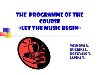 The Programme of the
        Course
 «Let the music begin»


                 Volkova A.
                 Bugrina L.
                 Dovgyalo T.
                 Lapina T.
 