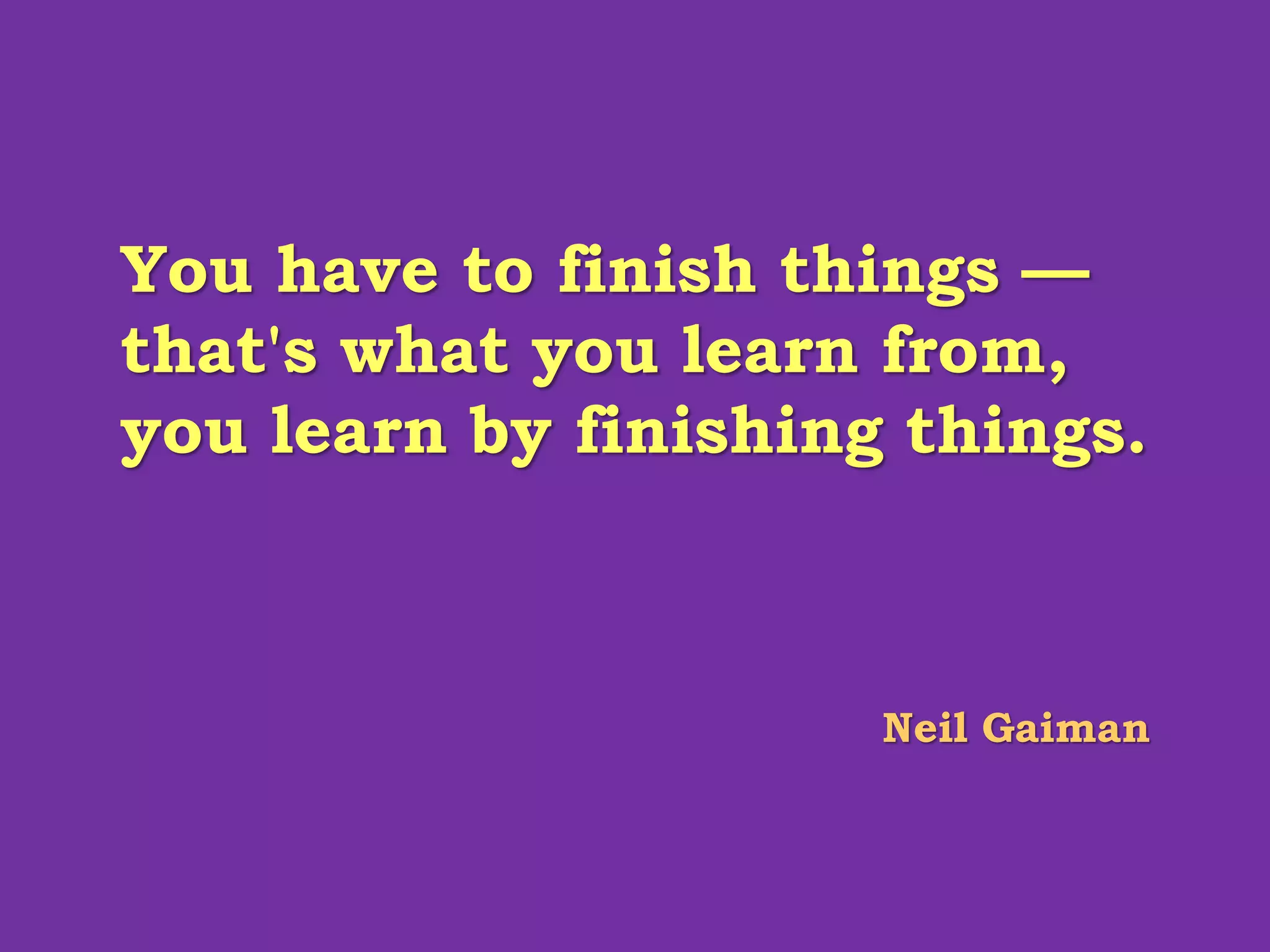 You have to finish things —
that's what you learn from,
you learn by finishing things.
Neil Gaiman
 