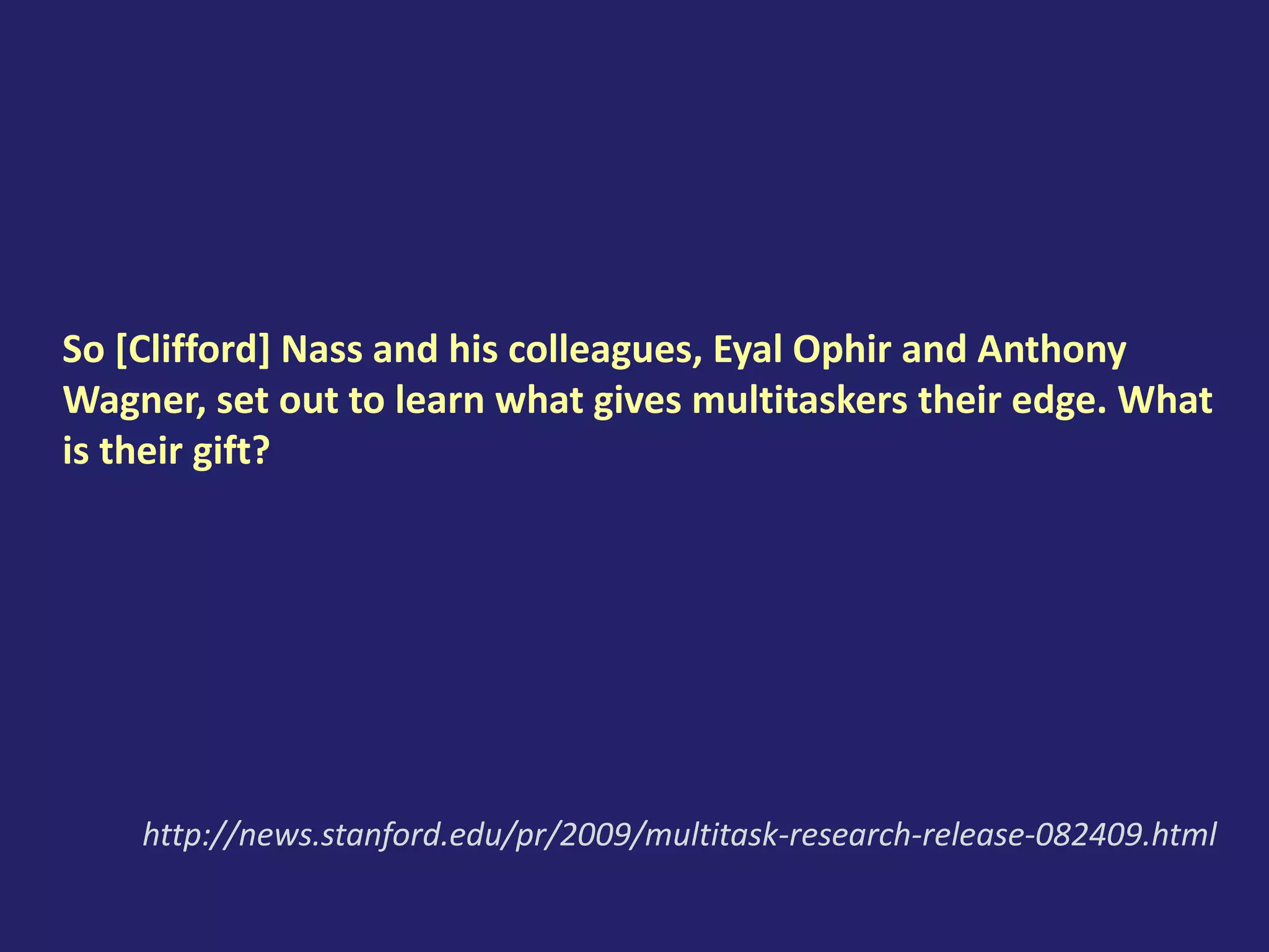So [Clifford] Nass and his colleagues, Eyal Ophir and Anthony
Wagner, set out to learn what gives multitaskers their edge. What
is their gift?
http://news.stanford.edu/pr/2009/multitask-research-release-082409.html
 