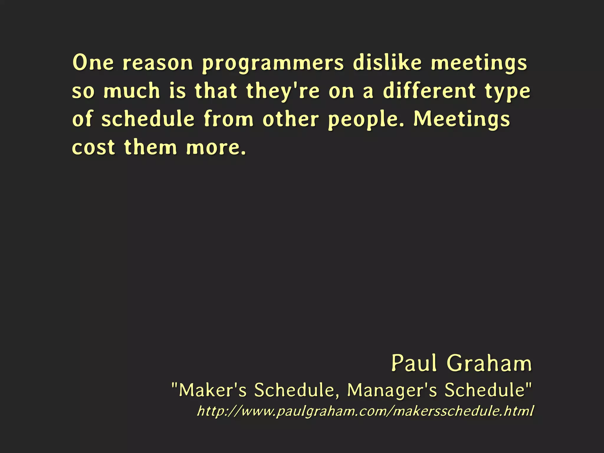 One reason programmers dislike meetings
so much is that they're on a different type
of schedule from other people. Meetings
cost them more.
Paul Graham
"Maker's Schedule, Manager's Schedule"
http://www.paulgraham.com/makersschedule.html
 