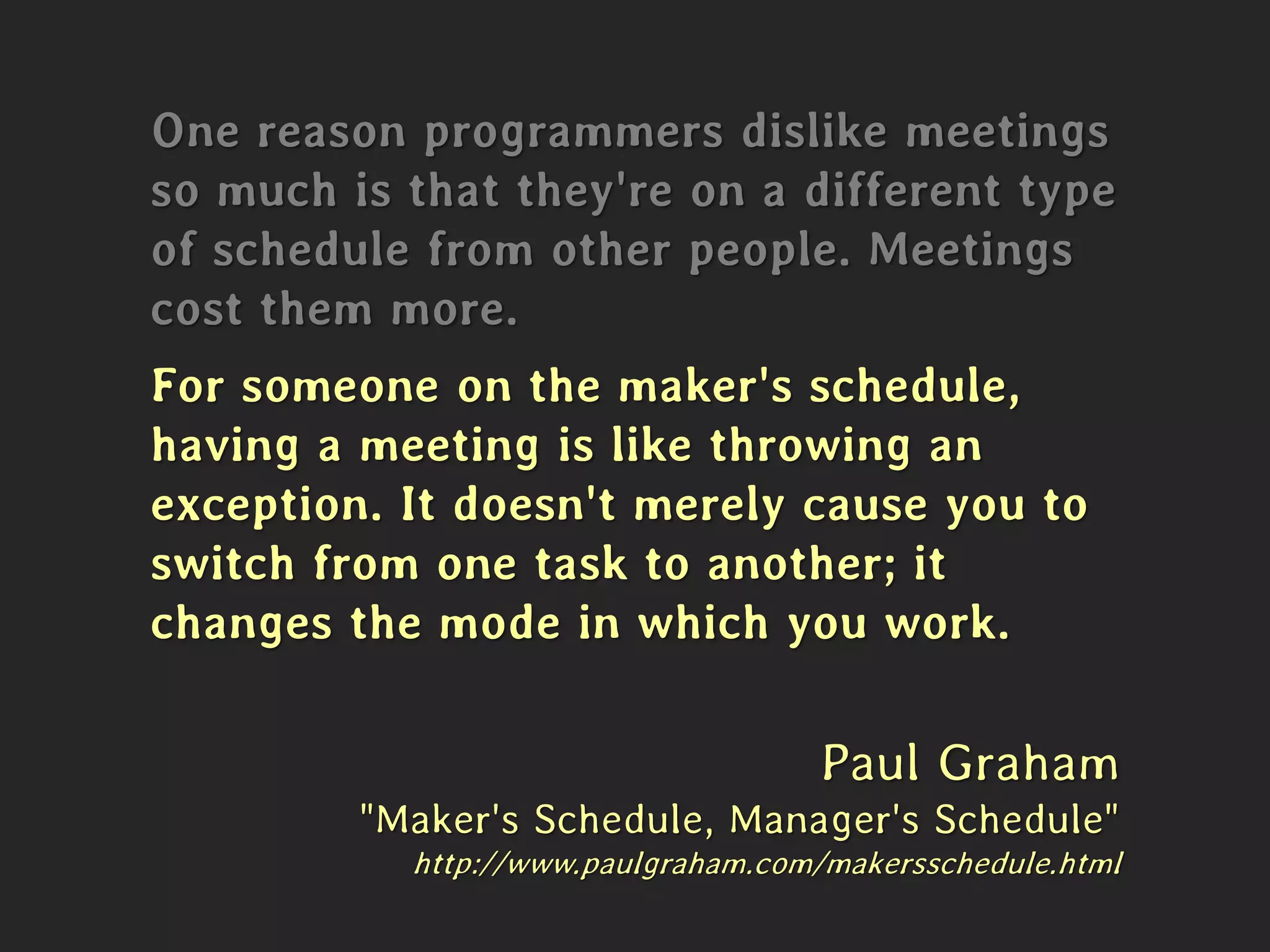 One reason programmers dislike meetings
so much is that they're on a different type
of schedule from other people. Meetings
cost them more.
For someone on the maker's schedule,
having a meeting is like throwing an
exception. It doesn't merely cause you to
switch from one task to another; it
changes the mode in which you work.
Paul Graham
"Maker's Schedule, Manager's Schedule"
http://www.paulgraham.com/makersschedule.html
 