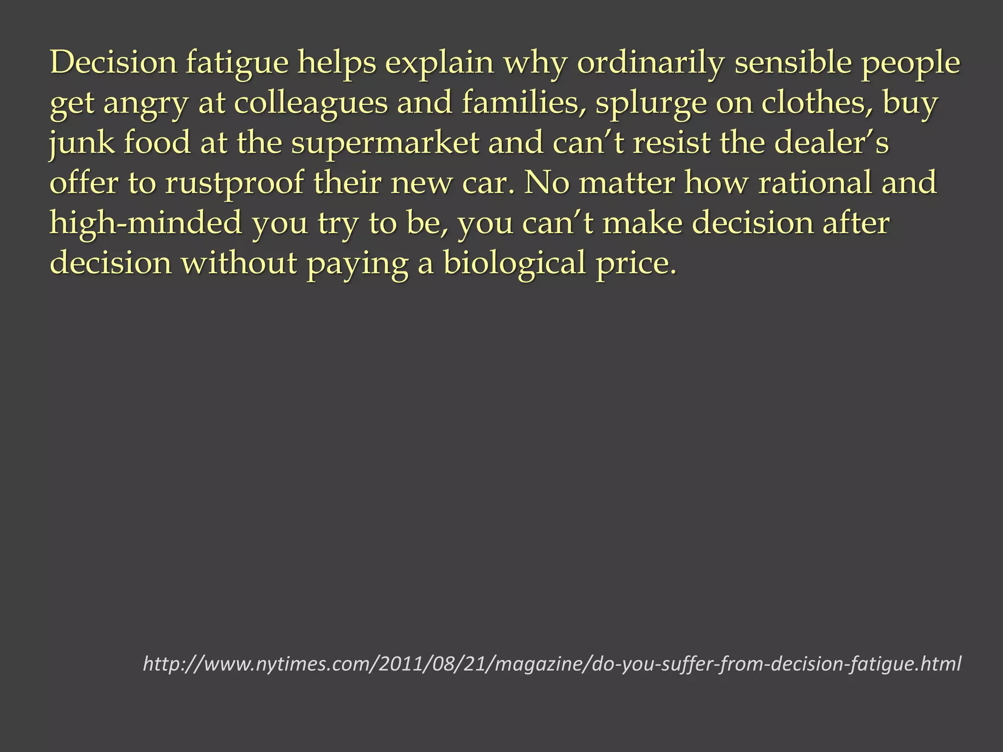 Decision fatigue helps explain why ordinarily sensible people
get angry at colleagues and families, splurge on clothes, buy
junk food at the supermarket and can’t resist the dealer’s
offer to rustproof their new car. No matter how rational and
high-minded you try to be, you can’t make decision after
decision without paying a biological price.
http://www.nytimes.com/2011/08/21/magazine/do-you-suffer-from-decision-fatigue.html
 