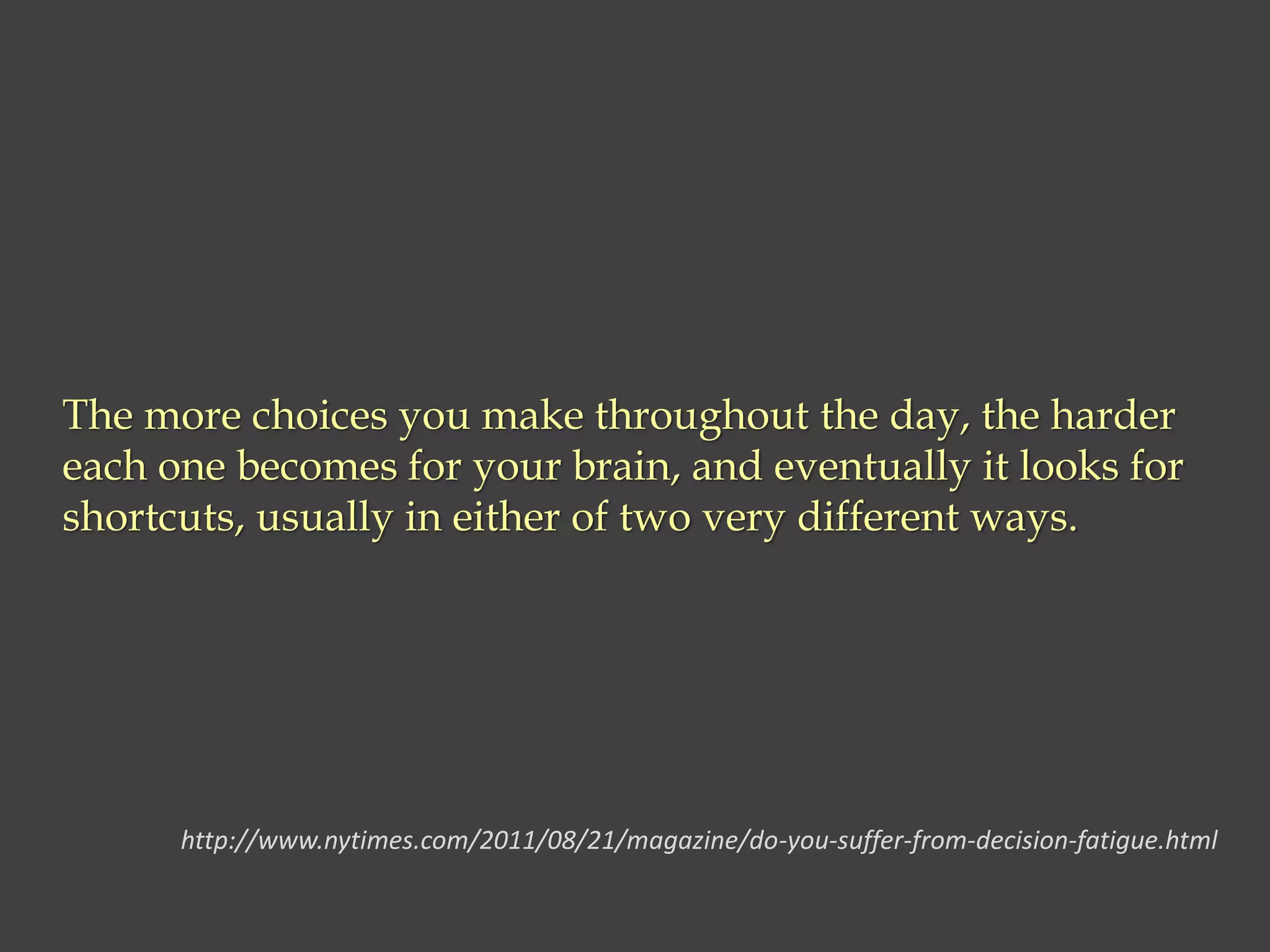 The more choices you make throughout the day, the harder
each one becomes for your brain, and eventually it looks for
shortcuts, usually in either of two very different ways.
http://www.nytimes.com/2011/08/21/magazine/do-you-suffer-from-decision-fatigue.html
 