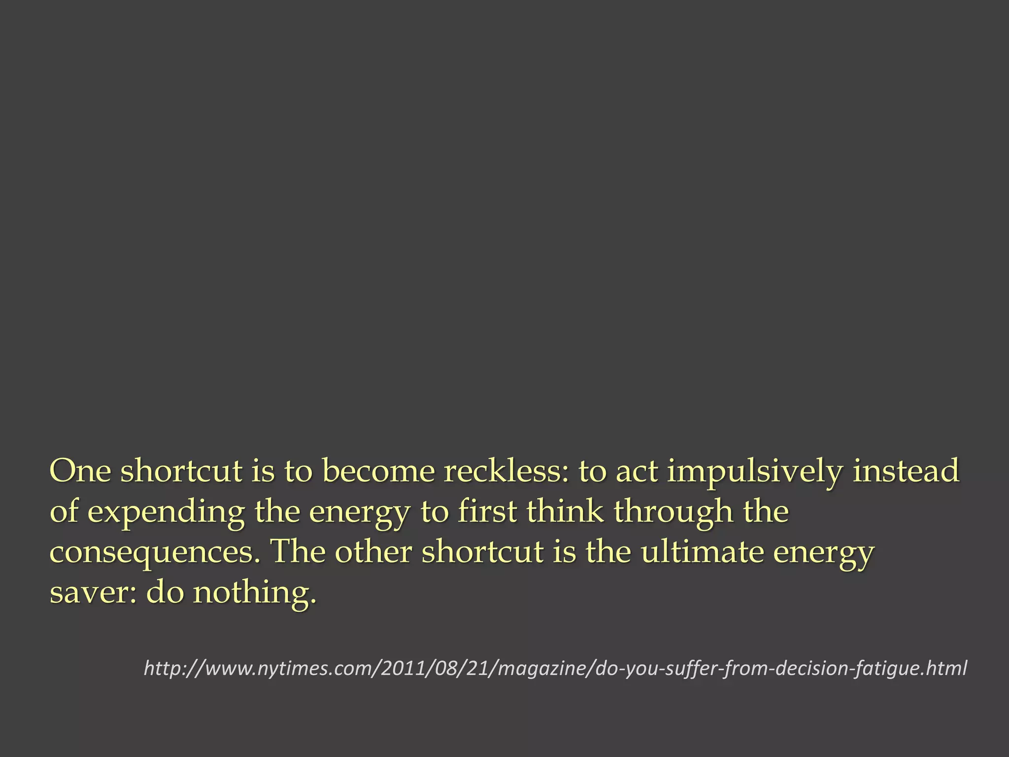 One shortcut is to become reckless: to act impulsively instead
of expending the energy to first think through the
consequences. The other shortcut is the ultimate energy
saver: do nothing.
http://www.nytimes.com/2011/08/21/magazine/do-you-suffer-from-decision-fatigue.html
 