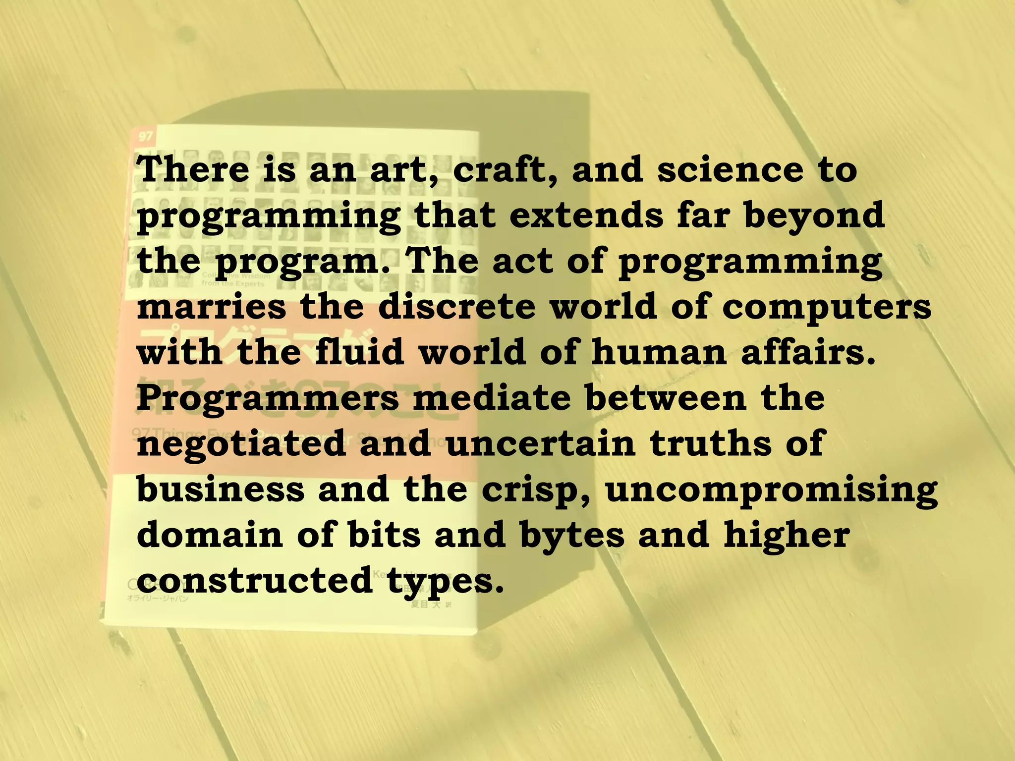 There is an art, craft, and science to
programming that extends far beyond
the program. The act of programming
marries the discrete world of computers
with the fluid world of human affairs.
Programmers mediate between the
negotiated and uncertain truths of
business and the crisp, uncompromising
domain of bits and bytes and higher
constructed types.
 