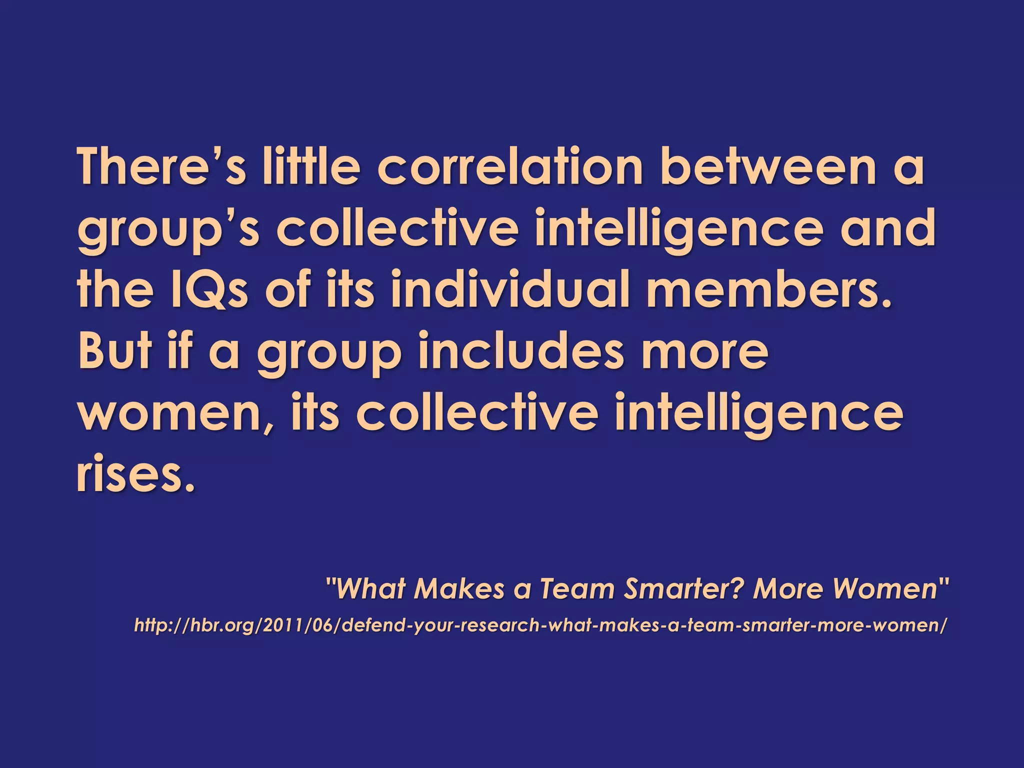 There’s little correlation between a
group’s collective intelligence and
the IQs of its individual members.
But if a group includes more
women, its collective intelligence
rises.
"What Makes a Team Smarter? More Women"
http://hbr.org/2011/06/defend-your-research-what-makes-a-team-smarter-more-women/
 