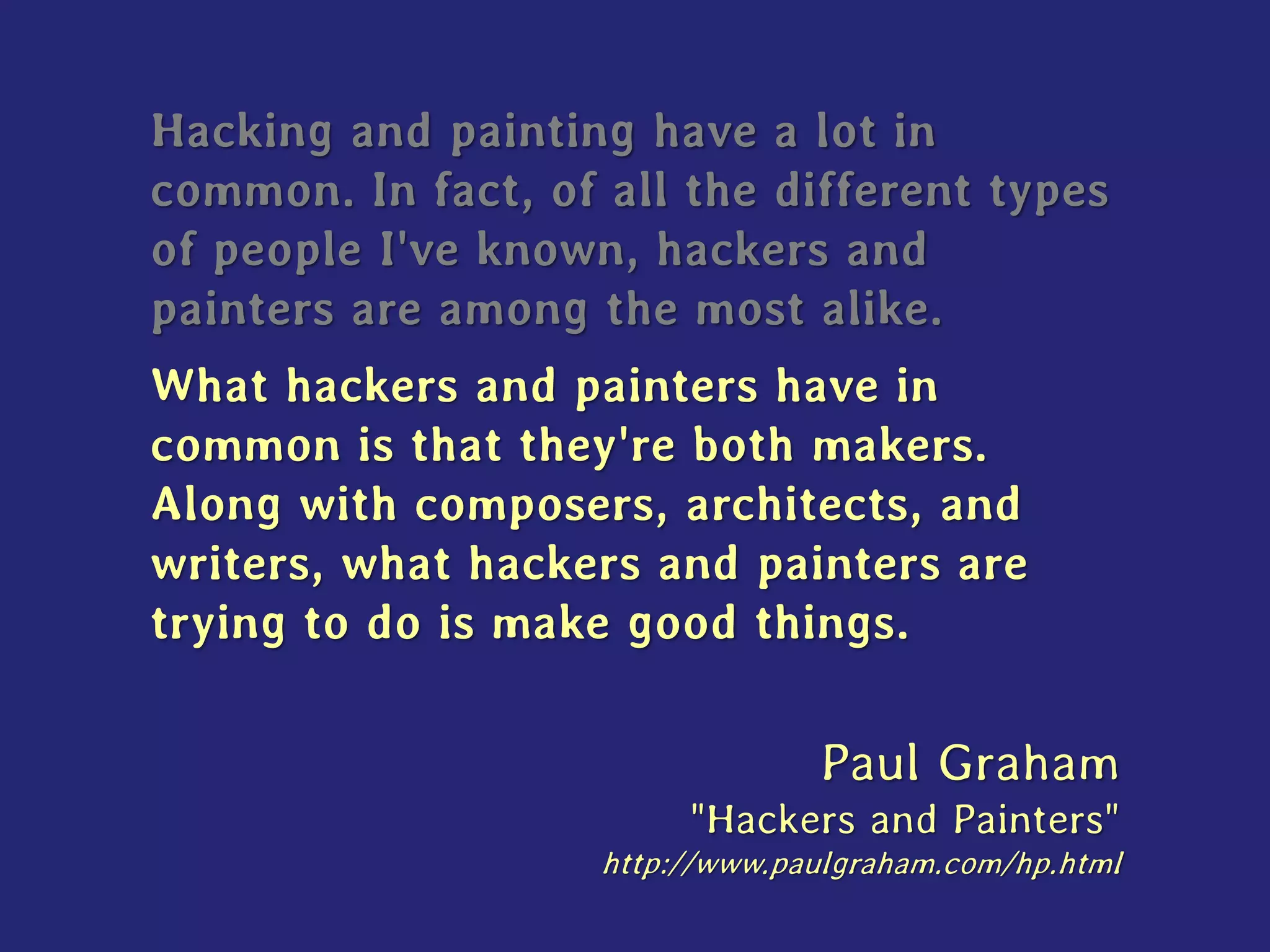 Hacking and painting have a lot in
common. In fact, of all the different types
of people I've known, hackers and
painters are among the most alike.
What hackers and painters have in
common is that they're both makers.
Along with composers, architects, and
writers, what hackers and painters are
trying to do is make good things.
Paul Graham
"Hackers and Painters"
http://www.paulgraham.com/hp.html
 