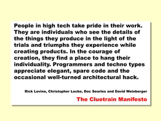 People in high tech take pride in their work.
They are individuals who see the details of
the things they produce in the light of the
trials and triumphs they experience while
creating products. In the courage of
creation, they find a place to hang their
individuality. Programmers and techno types
appreciate elegant, spare code and the
occasional well-turned architectural hack.
Rick Levine, Christopher Locke, Doc Searles and David Weinberger
The Cluetrain Manifesto
 
