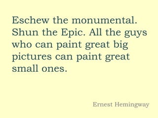 Eschew the monumental.
Shun the Epic. All the guys
who can paint great big
pictures can paint great
small ones.
Ernest Hemingway
 