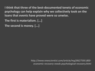 I think that three of the best-documented tenets of economic
psychology can help explain why we collectively took on the
loans that events have proved were so unwise.
The first is materialism. [...]
The second is money. [...]
http://www.newscientist.com/article/mg20627595.800-
economic-recovery-needs-psychological-recovery.html
 