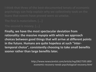 I think that three of the best-documented tenets of economic
psychology can help explain why we collectively took on the
loans that events have proved were so unwise.
The first is materialism. [...]
The second is money. [...]
Finally, we have the most spectacular deviation from
rationality: the massive myopia with which we approach
choices between good things that will arrive at different points
in the future. Humans are quite hopeless at such "inter-
temporal choice", consistently choosing to take small benefits
sooner rather than large benefits later.
http://www.newscientist.com/article/mg20627595.800-
economic-recovery-needs-psychological-recovery.html
 