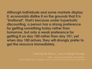 Although individuals and some markets display
it, economists dislike it on the grounds that it is
"irrational". That's because under hyperbolic
discounting, a person has a strong preference
for getting something today rather than
tomorrow, but only a weak preference for
getting it on day 100 rather than day 101; yet
when day 100 arrives, they will strongly prefer to
get the resource immediately.
"Valuing the future... you're doing it wrong"
http://www.newscientist.com/article/
mg21228354.600-a-better-way-to-price-the-future-takes-hold.html
 