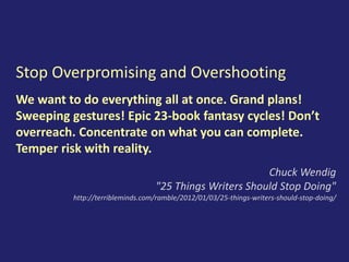 Stop Overpromising and Overshooting
We want to do everything all at once. Grand plans!
Sweeping gestures! Epic 23-book fantasy cycles! Don’t
overreach. Concentrate on what you can complete.
Temper risk with reality.
Chuck Wendig
"25 Things Writers Should Stop Doing"
http://terribleminds.com/ramble/2012/01/03/25-things-writers-should-stop-doing/
 