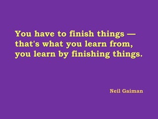 You have to finish things —
that's what you learn from,
you learn by finishing things.
Neil Gaiman
 