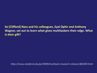 So [Clifford] Nass and his colleagues, Eyal Ophir and Anthony
Wagner, set out to learn what gives multitaskers their edge. What
is their gift?
http://news.stanford.edu/pr/2009/multitask-research-release-082409.html
 
