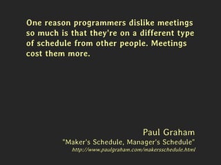One reason programmers dislike meetings
so much is that they're on a different type
of schedule from other people. Meetings
cost them more.
Paul Graham
"Maker's Schedule, Manager's Schedule"
http://www.paulgraham.com/makersschedule.html
 