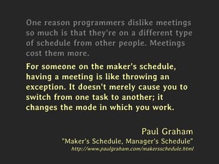 One reason programmers dislike meetings
so much is that they're on a different type
of schedule from other people. Meetings
cost them more.
For someone on the maker's schedule,
having a meeting is like throwing an
exception. It doesn't merely cause you to
switch from one task to another; it
changes the mode in which you work.
Paul Graham
"Maker's Schedule, Manager's Schedule"
http://www.paulgraham.com/makersschedule.html
 
