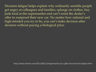 Decision fatigue helps explain why ordinarily sensible people
get angry at colleagues and families, splurge on clothes, buy
junk food at the supermarket and can’t resist the dealer’s
offer to rustproof their new car. No matter how rational and
high-minded you try to be, you can’t make decision after
decision without paying a biological price.
http://www.nytimes.com/2011/08/21/magazine/do-you-suffer-from-decision-fatigue.html
 