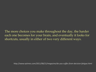 The more choices you make throughout the day, the harder
each one becomes for your brain, and eventually it looks for
shortcuts, usually in either of two very different ways.
http://www.nytimes.com/2011/08/21/magazine/do-you-suffer-from-decision-fatigue.html
 