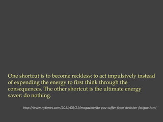 One shortcut is to become reckless: to act impulsively instead
of expending the energy to first think through the
consequences. The other shortcut is the ultimate energy
saver: do nothing.
http://www.nytimes.com/2011/08/21/magazine/do-you-suffer-from-decision-fatigue.html
 