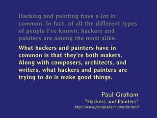 Hacking and painting have a lot in
common. In fact, of all the different types
of people I've known, hackers and
painters are among the most alike.
What hackers and painters have in
common is that they're both makers.
Along with composers, architects, and
writers, what hackers and painters are
trying to do is make good things.
Paul Graham
"Hackers and Painters"
http://www.paulgraham.com/hp.html
 