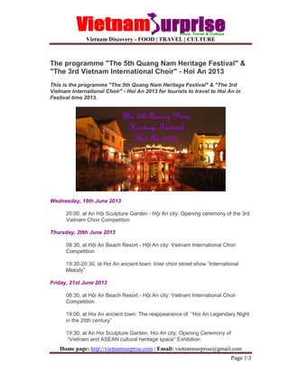 Vietnam Discovery - FOOD | TRAVEL | CULTURE
Home page: http://vietnamsurprise.com | Email: vietnamsurprise@gmail.com
Page 13
The programme "The 5th Quang Nam Heritage Festival" &
"The 3rd Vietnam International Choir" - Hoi An 2013
This is the programme "The 5th Quang Nam Heritage Festival" & "The 3rd
Vietnam International Choir" - Hoi An 2013 for tourists to travel to Hoi An in
Festival time 2013.
Wednesday, 19th June 2013
20:00, at An H i Sculpture Garden - H i An city: Opening ceremony of the 3rd
Vietnam Choir Competition
Thursday, 20th June 2013
08:30, at H i An Beach Resort - H i An city: Vietnam International Choir
Competition
19:30-20:30, at Hoi An ancient town: Inter choir street show “International
Melody”
Friday, 21st June 2013
08:30, at H i An Beach Resort - H i An city: Vietnam International Choir
Competition
19:00, at Hoi An ancient town: The reappearance of “Hoi An Legendary Night
in the 20th century”
19:30, at An Hoi Sculpture Garden, Hoi An city: Opening Ceremony of
“Vietnam and ASEAN cultural heritage space” Exhibition
 