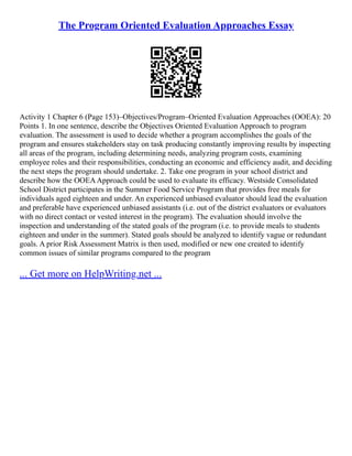 The Program Oriented Evaluation Approaches Essay
Activity 1 Chapter 6 (Page 153)–Objectives/Program–Oriented Evaluation Approaches (OOEA): 20
Points 1. In one sentence, describe the Objectives Oriented Evaluation Approach to program
evaluation. The assessment is used to decide whether a program accomplishes the goals of the
program and ensures stakeholders stay on task producing constantly improving results by inspecting
all areas of the program, including determining needs, analyzing program costs, examining
employee roles and their responsibilities, conducting an economic and efficiency audit, and deciding
the next steps the program should undertake. 2. Take one program in your school district and
describe how the OOEAApproach could be used to evaluate its efficacy. Westside Consolidated
School District participates in the Summer Food Service Program that provides free meals for
individuals aged eighteen and under. An experienced unbiased evaluator should lead the evaluation
and preferable have experienced unbiased assistants (i.e. out of the district evaluators or evaluators
with no direct contact or vested interest in the program). The evaluation should involve the
inspection and understanding of the stated goals of the program (i.e. to provide meals to students
eighteen and under in the summer). Stated goals should be analyzed to identify vague or redundant
goals. A prior Risk Assessment Matrix is then used, modified or new one created to identify
common issues of similar programs compared to the program
... Get more on HelpWriting.net ...
 