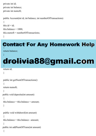 private int id;
private int balance;
private int numoft;
public Account(int id, int balance, int numberOfTransactions)
{
this.id = id;
this.balance = 1000;
this.numoft = numberOfTransactions;
}
public int getBalance()
{
return balance;
}
public int getAccountNumber()
{
return id;
}
public int getNumOfTransactions()
{
return numoft;
}
public void deposite(int amount)
{
this.balance = this.balance + amount;
}
public void withdrawl(int amount)
{
this.balance = this.balance - amount;
}
public int addNumOfTrans(int amount)
{
 