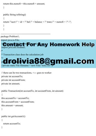 return this.numoft = this.numoft + amount;
}
public String toString()
{
return "acct:" + id + " bal:" + balance + " trans:" + numoft + " ";
}
}
_________________________________________
package Problem1;
import java.io.File;
import java.io.FileNotFoundException;
import java.util.Scanner;
/*
* Transaction class does the calculation job
*/
public class Transaction {
//private static File filename = new File("test2.txt");
// there can be two transactions, <--- goes to worker
private int accountTo;
private int accountFrom;
private int amount;
public Transaction(int accountTo, int accountFrom, int amount)
{
this.accountTo = accountTo;
this.accountFrom = accountFrom;
this.amount = amount;
}
public int getAccount1()
{
return accountTo;
}
 