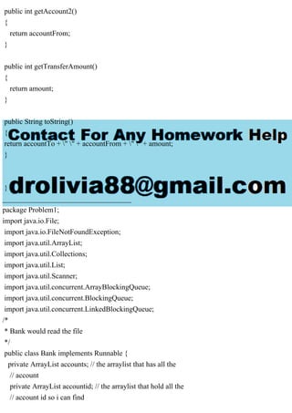 public int getAccount2()
{
return accountFrom;
}
public int getTransferAmount()
{
return amount;
}
public String toString()
{
return accountTo + " " + accountFrom + " " + amount;
}
}
___________________________________
package Problem1;
import java.io.File;
import java.io.FileNotFoundException;
import java.util.ArrayList;
import java.util.Collections;
import java.util.List;
import java.util.Scanner;
import java.util.concurrent.ArrayBlockingQueue;
import java.util.concurrent.BlockingQueue;
import java.util.concurrent.LinkedBlockingQueue;
/*
* Bank would read the file
*/
public class Bank implements Runnable {
private ArrayList accounts; // the arraylist that has all the
// account
private ArrayList accountid; // the arraylist that hold all the
// account id so i can find
 