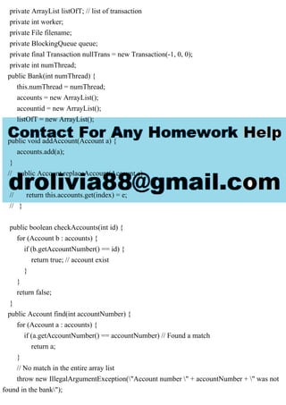 private ArrayList listOfT; // list of transaction
private int worker;
private File filename;
private BlockingQueue queue;
private final Transaction nullTrans = new Transaction(-1, 0, 0);
private int numThread;
public Bank(int numThread) {
this.numThread = numThread;
accounts = new ArrayList();
accountid = new ArrayList();
listOfT = new ArrayList();
}
public void addAccount(Account a) {
accounts.add(a);
}
// public Account replaceAccount(Account e)
// {
// return this.accounts.get(index) = e;
// }
public boolean checkAccounts(int id) {
for (Account b : accounts) {
if (b.getAccountNumber() == id) {
return true; // account exist
}
}
return false;
}
public Account find(int accountNumber) {
for (Account a : accounts) {
if (a.getAccountNumber() == accountNumber) // Found a match
return a;
}
// No match in the entire array list
throw new IllegalArgumentException("Account number " + accountNumber + " was not
found in the bank");
 