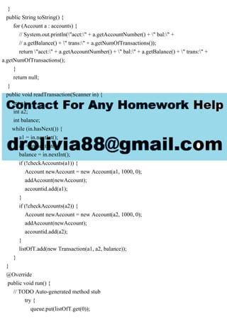 }
public String toString() {
for (Account a : accounts) {
// System.out.println("acct:" + a.getAccountNumber() + " bal:" +
// a.getBalance() + " trans:" + a.getNumOfTransactions());
return "acct:" + a.getAccountNumber() + " bal:" + a.getBalance() + " trans:" +
a.getNumOfTransactions();
}
return null;
}
public void readTransaction(Scanner in) {
int a1;
int a2;
int balance;
while (in.hasNext()) {
a1 = in.nextInt();
a2 = in.nextInt();
balance = in.nextInt();
if (!checkAccounts(a1)) {
Account newAccount = new Account(a1, 1000, 0);
addAccount(newAccount);
accountid.add(a1);
}
if (!checkAccounts(a2)) {
Account newAccount = new Account(a2, 1000, 0);
addAccount(newAccount);
accountid.add(a2);
}
listOfT.add(new Transaction(a1, a2, balance));
}
}
@Override
public void run() {
// TODO Auto-generated method stub
try {
queue.put(listOfT.get(0));
 