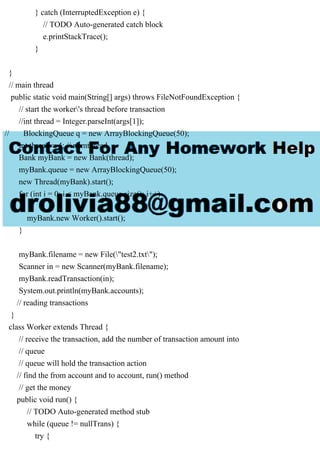 } catch (InterruptedException e) {
// TODO Auto-generated catch block
e.printStackTrace();
}
}
// main thread
public static void main(String[] args) throws FileNotFoundException {
// start the worker's thread before transaction
//int thread = Integer.parseInt(args[1]);
// BlockingQueue q = new ArrayBlockingQueue(50);
int thread = 4; // numthread
Bank myBank = new Bank(thread);
myBank.queue = new ArrayBlockingQueue(50);
new Thread(myBank).start();
for (int i = 0; i < myBank.queue.size(); i++)
{
myBank.new Worker().start();
}
myBank.filename = new File("test2.txt");
Scanner in = new Scanner(myBank.filename);
myBank.readTransaction(in);
System.out.println(myBank.accounts);
// reading transactions
}
class Worker extends Thread {
// receive the transaction, add the number of transaction amount into
// queue
// queue will hold the transaction action
// find the from account and to account, run() method
// get the money
public void run() {
// TODO Auto-generated method stub
while (queue != nullTrans) {
try {
 