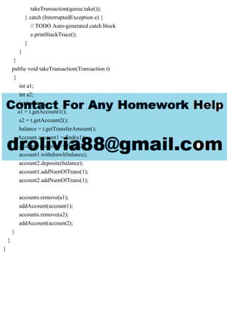 takeTransaction(queue.take());
} catch (InterruptedException e) {
// TODO Auto-generated catch block
e.printStackTrace();
}
}
}
public void takeTransaction(Transaction t)
{
int a1;
int a2;
int balance;
a1 = t.getAccount1();
a2 = t.getAccount2();
balance = t.getTransferAmount();
Account account1 = find(a1);
Account account2 = find(a2);
account1.withdrawl(balance);
account2.deposite(balance);
account1.addNumOfTrans(1);
account2.addNumOfTrans(1);
accounts.remove(a1);
addAccount(account1);
accounts.remove(a2);
addAccount(account2);
}
}
}
 
