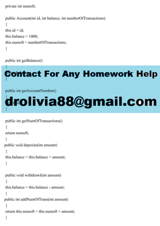 private int numoft;
public Account(int id, int balance, int numberOfTransactions)
{
this.id = id;
this.balance = 1000;
this.numoft = numberOfTransactions;
}
public int getBalance()
{
return balance;
}
public int getAccountNumber()
{
return id;
}
public int getNumOfTransactions()
{
return numoft;
}
public void deposite(int amount)
{
this.balance = this.balance + amount;
}
public void withdrawl(int amount)
{
this.balance = this.balance - amount;
}
public int addNumOfTrans(int amount)
{
return this.numoft = this.numoft + amount;
}
 