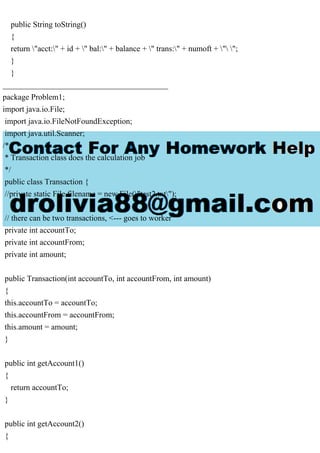 public String toString()
{
return "acct:" + id + " bal:" + balance + " trans:" + numoft + " ";
}
}
_________________________________________
package Problem1;
import java.io.File;
import java.io.FileNotFoundException;
import java.util.Scanner;
/*
* Transaction class does the calculation job
*/
public class Transaction {
//private static File filename = new File("test2.txt");
// there can be two transactions, <--- goes to worker
private int accountTo;
private int accountFrom;
private int amount;
public Transaction(int accountTo, int accountFrom, int amount)
{
this.accountTo = accountTo;
this.accountFrom = accountFrom;
this.amount = amount;
}
public int getAccount1()
{
return accountTo;
}
public int getAccount2()
{
 