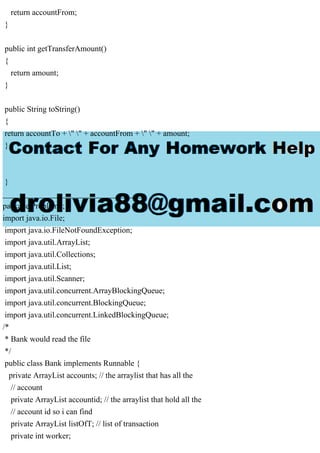 return accountFrom;
}
public int getTransferAmount()
{
return amount;
}
public String toString()
{
return accountTo + " " + accountFrom + " " + amount;
}
}
___________________________________
package Problem1;
import java.io.File;
import java.io.FileNotFoundException;
import java.util.ArrayList;
import java.util.Collections;
import java.util.List;
import java.util.Scanner;
import java.util.concurrent.ArrayBlockingQueue;
import java.util.concurrent.BlockingQueue;
import java.util.concurrent.LinkedBlockingQueue;
/*
* Bank would read the file
*/
public class Bank implements Runnable {
private ArrayList accounts; // the arraylist that has all the
// account
private ArrayList accountid; // the arraylist that hold all the
// account id so i can find
private ArrayList listOfT; // list of transaction
private int worker;
 