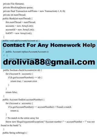 private File filename;
private BlockingQueue queue;
private final Transaction nullTrans = new Transaction(-1, 0, 0);
private int numThread;
public Bank(int numThread) {
this.numThread = numThread;
accounts = new ArrayList();
accountid = new ArrayList();
listOfT = new ArrayList();
}
public void addAccount(Account a) {
accounts.add(a);
}
// public Account replaceAccount(Account e)
// {
// return this.accounts.get(index) = e;
// }
public boolean checkAccounts(int id) {
for (Account b : accounts) {
if (b.getAccountNumber() == id) {
return true; // account exist
}
}
return false;
}
public Account find(int accountNumber) {
for (Account a : accounts) {
if (a.getAccountNumber() == accountNumber) // Found a match
return a;
}
// No match in the entire array list
throw new IllegalArgumentException("Account number " + accountNumber + " was not
found in the bank");
}
public String toString() {
 