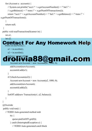 for (Account a : accounts) {
// System.out.println("acct:" + a.getAccountNumber() + " bal:" +
// a.getBalance() + " trans:" + a.getNumOfTransactions());
return "acct:" + a.getAccountNumber() + " bal:" + a.getBalance() + " trans:" +
a.getNumOfTransactions();
}
return null;
}
public void readTransaction(Scanner in) {
int a1;
int a2;
int balance;
while (in.hasNext()) {
a1 = in.nextInt();
a2 = in.nextInt();
balance = in.nextInt();
if (!checkAccounts(a1)) {
Account newAccount = new Account(a1, 1000, 0);
addAccount(newAccount);
accountid.add(a1);
}
if (!checkAccounts(a2)) {
Account newAccount = new Account(a2, 1000, 0);
addAccount(newAccount);
accountid.add(a2);
}
listOfT.add(new Transaction(a1, a2, balance));
}
}
@Override
public void run() {
// TODO Auto-generated method stub
try {
queue.put(listOfT.get(0));
} catch (InterruptedException e) {
// TODO Auto-generated catch block
 