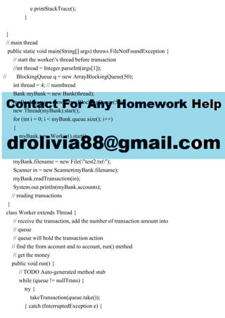 e.printStackTrace();
}
}
// main thread
public static void main(String[] args) throws FileNotFoundException {
// start the worker's thread before transaction
//int thread = Integer.parseInt(args[1]);
// BlockingQueue q = new ArrayBlockingQueue(50);
int thread = 4; // numthread
Bank myBank = new Bank(thread);
myBank.queue = new ArrayBlockingQueue(50);
new Thread(myBank).start();
for (int i = 0; i < myBank.queue.size(); i++)
{
myBank.new Worker().start();
}
myBank.filename = new File("test2.txt");
Scanner in = new Scanner(myBank.filename);
myBank.readTransaction(in);
System.out.println(myBank.accounts);
// reading transactions
}
class Worker extends Thread {
// receive the transaction, add the number of transaction amount into
// queue
// queue will hold the transaction action
// find the from account and to account, run() method
// get the money
public void run() {
// TODO Auto-generated method stub
while (queue != nullTrans) {
try {
takeTransaction(queue.take());
} catch (InterruptedException e) {
 