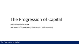 The Progression of Capital
Michael Herlache MBA
Doctorate of Business Administration Candidate 2020
The Progression of Capital
 