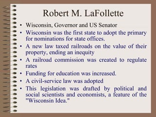 Robert M. LaFollette Wisconsin, Governor and US Senator  Wisconsin was the first state to adopt the primary for nominations for state offices.   A new law taxed railroads on the value of their property, ending an inequity   A railroad commission was created to regulate rates   Funding for education was increased.   A civil-service law was adopted   This legislation was drafted by political and social scientists and economists, a feature of the "Wisconsin Idea." 
