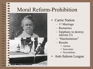 Moral Reform-Prohibition Carrie Nation 1 st  Marriage Remarries Epiphany to destroy saloons (3) “ Hatchetations” Results Arrests Souvenirs  Newsletters Anti-Saloon League 
