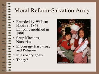 Moral Reform-Salvation Army  Founded by William Booth in 1865 London , modified in 1880 Soup Kitchens, Nurseries  Encourage Hard work and Religion Missionary goals Today? 