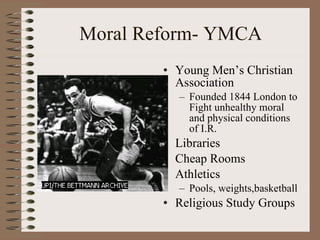 Moral Reform- YMCA Young Men’s Christian Association Founded 1844 London to Fight unhealthy moral and physical conditions of I.R. Libraries Cheap Rooms Athletics Pools, weights,basketball  Religious Study Groups 