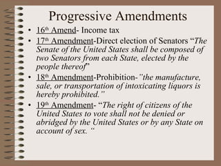 Progressive Amendments 16 th  Amend - Income tax 17 th  Amendment -Direct election of Senators “ The Senate of the United States shall be composed of two Senators from each State, elected by the people thereof ” 18 th  Amendment -Prohibition -”the manufacture, sale, or transportation of intoxicating liquors is hereby prohibited.” 19 th  Amendment - “ The right of citizens of the United States to vote shall not be denied or abridged by the United States or by any State on account of sex. “ 